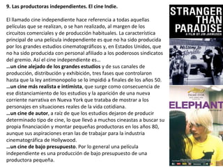9. Las productoras independientes. El cine Indie.
El llamado cine independiente hace referencia a todas aquellas
películas que se realizan, o se han realizado, al margen de los
circuitos comerciales y de producción habituales. La característica
principal de una película independiente es que no ha sido producida
por los grandes estudios cinematográficos y, en Estados Unidos, que
no ha sido producida con personal afiliado a los poderosos sindicatos
del gremio. Así el cine independiente es…
…un cine alejado de los grandes estudios y de sus canales de
producción, distribución y exhibición, tres fases que controlaron
hasta que la ley antimonopolio se lo impidió a finales de los años 50.
…un cine más realista e intimista, que surge como consecuencia de
ese distanciamiento de los estudios y la aparición de una nueva
corriente narrativa en Nueva York que trataba de mostrar a los
personajes en situaciones reales de la vida cotidiana.
…un cine de autor, a raíz de que los estudios dejaron de producir
determinado tipo de cine, lo que llevó a muchos cineastas a buscar su
propia financiación y montar pequeñas productoras en los años 80,
aunque sus aspiraciones eran las de trabajar para la industria
cinematográfica de Hollywood.
…un cine de bajo presupuesto. Por lo general una película
independiente es una producción de bajo presupuesto de una
productora pequeña.
 