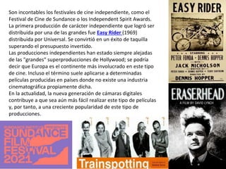 Son incontables los festivales de cine independiente, como el
Festival de Cine de Sundance o los Independent Spirit Awards.
La primera producción de carácter independiente que logró ser
distribuida por una de las grandes fue Easy Rider (1969)
distribuida por Universal. Se convirtió en un éxito de taquilla
superando el presupuesto invertido.
Las producciones independientes han estado siempre alejadas
de las "grandes" superproducciones de Hollywood; se podría
decir que Europa es el continente más involucrado en este tipo
de cine. Incluso el término suele aplicarse a determinadas
películas producidas en países donde no existe una industria
cinematográfica propiamente dicha.
En la actualidad, la nueva generación de cámaras digitales
contribuye a que sea aún más fácil realizar este tipo de películas
y, por tanto, a una creciente popularidad de este tipo de
producciones.
 