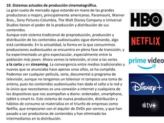 10. Sistemas actuales de producción cinematográfica.
La gran cuota de mercado sigue estando en mano de las grandes
productoras o majors, principalmente americanas. Paramount, Warner
Bros., Sony Pictures-Columbia, The Walt Disney Company o Universal
Studios tienen el poder de la producción y distribución de sus
contenidos.
Aunque este sistema tradicional de preproducción, producción y
distribución de los contenidos audiovisuales sigue dominando, algo
está cambiando. En la actualidad, la forma en la que consumimos
producciones audiovisuales se encuentra en plena fase de transición, y
ha experimentado un giro espectacular, especialmente entre la
población más joven. Ahora vemos la televisión, el cine o las series
a la carta y en streaming. La convergencia entre medios tradicionales y
nuevos que se anunciaba hace apenas unos años, se ha cumplido.
Podemos ver cualquier película, serie, documental o programa de
televisión, aunque no tengamos un televisor ni tampoco una toma de
antena, pues los contenidos audiovisuales han dado el salto a la red y
lo único que necesitamos es una conexión a internet y cualquiera de
los dispositivos que nos acompañan a diario: ordenador, smartphone,
tablet o smart-tv. Este sistema de nueva producción, distribución y
hábitos de consumo se materializa en el triunfo de empresas como
Netflix, que empezaron con el alquiler de DVDs por correo, y que han
pasado a ser productoras de contenidos y han eliminado los
intermediarios en la distribución.
 