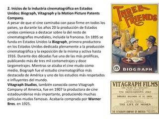 2. Inicios de la industria cinematográfica en Estados
Unidos: Biograph, Vitagraph y la Motion Picture Patents
Company.
A pesar de que el cine caminaba con paso firme en todos los
países, ya durante los años 20 la producción de Estados
unidos comienza a destacar sobre la del resto de
cinematografías mundiales, incluida la francesa. En 1895 se
funda en Estados Unidos la Biograph, primera productora
en los Estados Unidos dedicada plenamente a la producción
cinematográfica y la exposición de la misma y activa hasta
1916. Durante dos décadas fue una de las más prolíficas,
publicando más de tres mil cortometrajes y doce
largometrajes. Mientras se alzaba el cine mudo como
medio, Biograph fue el estudio cinematográfico más
destacado de América y uno de los estudios más respetados
e influyentes del mundo.
Vitagraph Studios, también conocida como Vitagraph
Company of America, fue en 1907 la productora de cine
estadounidense más importante, produciendo muchas
películas mudas famosas. Acabaría comprada por Warner
Bros. en 1925.
 