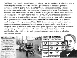En 1897 en Estados Unidos se cierra el concesionario de los Lumière y se elimina la marca
cinematógrafo Lumière. Tras esto, tendrán lugar una serie de episodios que serán
bautizados como "la guerra de las patentes". Varias grandes compañías y algunos
pequeños empresarios luchan por hacerse con el control de explotación del monopolio
del cine a nivel internacional. En 1908 se pondrá punto y final a esta situación. La Edison
Co. conseguirá hacerse con el control de toda la industria, valiéndose de los derechos
adquiridos por su patente del kinetoscopio y firmando un pacto con grandes empresas
por el que se creará un trust internacional, la Motion Pictures Patents Co. que estará
encabezada por Edison y funcionará hasta 1915. El trust aprovechará las imprecisiones
legales para vender como propias las películas de la competencia, en particular las
europeas, de las que sacarán duplicados, hasta que la vigilancia legal termine haciéndose
más rigurosa y decidan volver a rodar las películas, copiándolas sin demasiadas
modificaciones. En 1909, el trust tenía monopolizada casi totalmente la producción
americana de películas.
 
