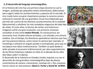 En la historia del cine hay una primera etapa durante la cual la
imagen, auxiliada por pequeños textos (intertítulos), debía bastar
para sugerir todos los acontecimientos y aspectos de lo narrado. El
cine mudo tiene una gran importancia porque la carencia sonora
estimula la creación de una gramática visual muy elaborada que
permite dar cuenta de los distintos acontecimientos de la realidad
(documental) y satisfacer las más complejas exigencias de todo tipo
de relato. En esos años, la técnica de contar una historia en
imágenes sufrió una gran evolución. Los primeros cineastas
concebían al cine como teatro filmado. En consecuencia, los
escenarios eran simples telones pintados, y se utilizaba una cámara
estática. Con el tiempo, los directores aprendieron técnicas que hoy
por hoy parecen básicas, como mover la cámara (por ejemplo, el
travelling) o utilizarla en ángulo picado o contrapicado, pero que en
esa época eran ideas revolucionarias. También se pasó desde el
telón pintado al escenario tridimensional, por obra especialmente
de los filmes históricos rodados en Italia en la década de los años
diez (Quo vadis? o Cabiria).
El desarrollo de la industria en Estados Unidos impulsó a su vez el
desarrollo de esta gramática cinematográfica (tipo de planos,
movimientos de cámara, transiciones, montaje etc.). Dos cineastas
fueron claves en este proceso: Edwin S. Porter y David W. Griffith.
3. El desarrollo del lenguaje cinematográfico.
 