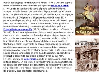 Hablar del lenguaje cinematográfico o de la historia del cine, supone
hacer referencia inevitablemente a la figura de David W. Griffith
(1874-1948). Es considerado como el padre del cine moderno,
aunque también destaca por consolidar logros anteriores (el primer
plano o el plano detalle, el encadenado, el flashback, los montajes, la
iluminación...). Dirige para la Biograph desde 1908 hasta 1913,
periodo en el que estudia y analiza las aportaciones del cine europeo
y del director americano Edwin S. Porter. Fue el primer productor
independiente (director y controlador principal de la película).
El nacimiento de una nación (1915), película basada en la Guerra de
Secesión Americana, aplica nuevas innovaciones expresivas: el uso del
claroscuro y del contraluz con fines dramáticos, el desenfoque como
efecto artístico, la combinación por primera vez de la luz natural con
la artificial, el primer plano o el plano detalle, el encadenado, el
flashback, y el más importante de todos: el montaje de secuencias
paralelas como gran recurso para crear tensión. Estos recursos
influenciaron fuertemente en el cine que vendría en años posteriores.
Es una película innovadora en este tipo de aspectos, a pesar de su
rechazable contenido que elogia al racismo y al Ku Kux Klan.
En 1916, se estrena Intolerancia, una de las películas más caras de la
historia del cine. En ella trata, a través de varios episodios históricos,
las desgracias provocadas por toda forma de injusticia y despotismo.
Las proporciones del rodaje fueron inmensas, pero no tuvo interés
del público y dejó al director casi arruinado.
 
