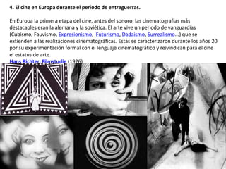 4. El cine en Europa durante el periodo de entreguerras.
En Europa la primera etapa del cine, antes del sonoro, las cinematografías más
destacables eran la alemana y la soviética. El arte vive un periodo de vanguardias
(Cubismo, Fauvismo, Expresionismo, Futurismo, Dadaismo, Surrealismo...) que se
extienden a las realizaciones cinematográficas. Estas se caracterizaron durante los años 20
por su experimentación formal con el lenguaje cinematográfico y reivindican para el cine
el estatus de arte.
Hans Richter: Filmstudie (1926)
 