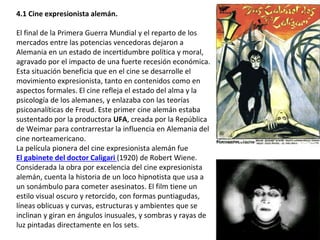4.1 Cine expresionista alemán.
El final de la Primera Guerra Mundial y el reparto de los
mercados entre las potencias vencedoras dejaron a
Alemania en un estado de incertidumbre política y moral,
agravado por el impacto de una fuerte recesión económica.
Esta situación beneficia que en el cine se desarrolle el
movimiento expresionista, tanto en contenidos como en
aspectos formales. El cine refleja el estado del alma y la
psicología de los alemanes, y enlazaba con las teorías
psicoanalíticas de Freud. Este primer cine alemán estaba
sustentado por la productora UFA, creada por la República
de Weimar para contrarrestar la influencia en Alemania del
cine norteamericano.
La película pionera del cine expresionista alemán fue
El gabinete del doctor Caligari (1920) de Robert Wiene.
Considerada la obra por excelencia del cine expresionista
alemán, cuenta la historia de un loco hipnotista que usa a
un sonámbulo para cometer asesinatos. El film tiene un
estilo visual oscuro y retorcido, con formas puntiagudas,
líneas oblicuas y curvas, estructuras y ambientes que se
inclinan y giran en ángulos inusuales, y sombras y rayas de
luz pintadas directamente en los sets.
 