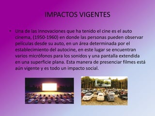IMPACTOS VIGENTES

• Una de las innovaciones que ha tenido el cine es el auto
  cinema, (1950-1960) en donde las personas pueden observar
  películas desde su auto, en un área determinada por el
  establecimiento del autocine, en este lugar se encuentran
  varios micrófonos para los sonidos y una pantalla extendida
  en una superficie plana. Esta manera de presenciar filmes está
  aún vigente y es todo un impacto social.
 
