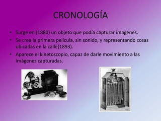 CRONOLOGÍA
• Surge en (1880) un objeto que podía capturar imagenes.
• Se crea la primera película, sin sonido, y representando cosas
  ubicadas en la calle(1893).
• Aparece el kinetoscopio, capaz de darle movimiento a las
  imágenes capturadas.
 
