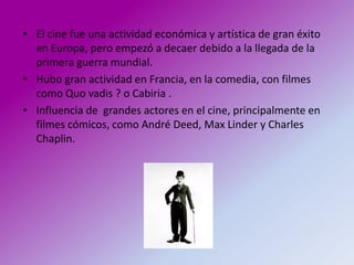 • El cine fue una actividad económica y artística de gran éxito
  en Europa, pero empezó a decaer debido a la llegada de la
  primera guerra mundial.
• Hubo gran actividad en Francia, en la comedia, con filmes
  como Quo vadis ? o Cabiria .
• Influencia de grandes actores en el cine, principalmente en
  filmes cómicos, como André Deed, Max Linder y Charles
  Chaplin.
 