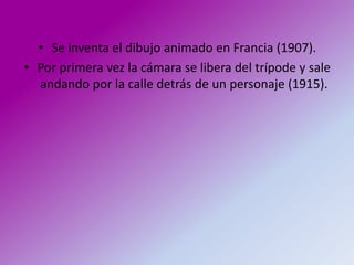 • Se inventa el dibujo animado en Francia (1907).
• Por primera vez la cámara se libera del trípode y sale
  andando por la calle detrás de un personaje (1915).
 