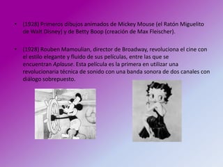 • (1928) Primeros dibujos animados de Mickey Mouse (el Ratón Miguelito
  de Walt Disney) y de Betty Boop (creación de Max Fleischer).

• (1928) Rouben Mamoulian, director de Broadway, revoluciona el cine con
  el estilo elegante y fluido de sus películas, entre las que se
  encuentran Aplause. Esta película es la primera en utilizar una
  revolucionaria técnica de sonido con una banda sonora de dos canales con
  diálogo sobrepuesto.
 
