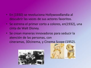 • En (1930) se revoluciona Hollywoodlandia al
  descubrir las voces de sus actores favoritos.
• Se estrena el primer corto a colores, en(1932), una
  cinta de Walt Disney.
• Se crean maneras innovadoras para seducir la
  atención de las personas, con
  cineramas, 3Dcinema, y Cinema Scope (1952).
 