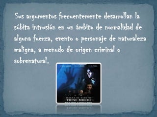 Sus argumentos frecuentemente desarrollan la
súbita intrusión en un ámbito de normalidad de
alguna fuerza, evento o personaje de naturaleza
maligna, a menudo de origen criminal o
sobrenatural.

 
