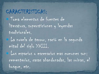 CARACTERISTICAS:
 Toma elementos de fuentes de
literatura, supersticiones y leyendas
tradicionales.
 La novela de terror, nació en la segunda
mitad del siglo XVIII.
 Los espacios o escenarios mas comunes son:
cementerios, casas abandonadas, las ruinas, el
bosque, etc.

 