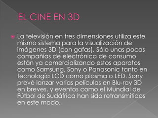 La televisión en tres dimensiones utiliza este
mismo sistema para la visualización de
imágenes 3D (con gafas). Sólo unas pocas
compañías de electrónica de consumo
están ya comercializando estos aparatos
como Samsung, Sony o Panasonic tanto en
tecnología LCD como plasma o LED. Sony
prevé lanzar varias películas en Blu-ray 3D
en breves, y eventos como el Mundial de
Fútbol de Sudáfrica han sido retransmitidos
en este modo.
 