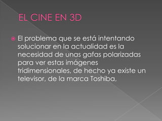  El problema que se está intentando
solucionar en la actualidad es la
necesidad de unas gafas polarizadas
para ver estas imágenes
tridimensionales, de hecho ya existe un
televisor, de la marca Toshiba,
 