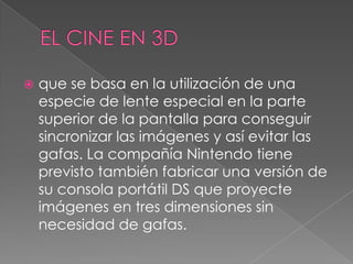  que se basa en la utilización de una
especie de lente especial en la parte
superior de la pantalla para conseguir
sincronizar las imágenes y así evitar las
gafas. La compañía Nintendo tiene
previsto también fabricar una versión de
su consola portátil DS que proyecte
imágenes en tres dimensiones sin
necesidad de gafas.
 