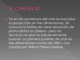  Ya en los comienzos del cine se buscaba
la proyección en tres dimensiones. Se
conocía la forma de crear sensación de
profundidad al cerebro, pero las
técnicas no eran lo suficientemente
buenas. La primera patente de cine en
tres dimensiones consta de 1890 y fue
creada por William Friese-Greene.
 