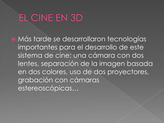  Más tarde se desarrollaron tecnologías
importantes para el desarrollo de este
sistema de cine: una cámara con dos
lentes, separación de la imagen basada
en dos colores, uso de dos proyectores,
grabación con cámaras
estereoscópicas…
 