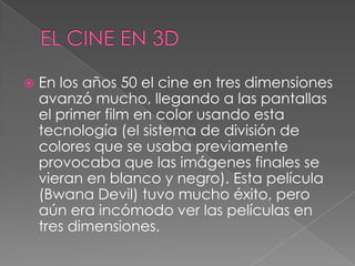  En los años 50 el cine en tres dimensiones
avanzó mucho, llegando a las pantallas
el primer film en color usando esta
tecnología (el sistema de división de
colores que se usaba previamente
provocaba que las imágenes finales se
vieran en blanco y negro). Esta película
(Bwana Devil) tuvo mucho éxito, pero
aún era incómodo ver las películas en
tres dimensiones.
 