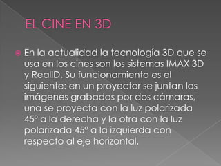  En la actualidad la tecnología 3D que se
usa en los cines son los sistemas IMAX 3D
y RealID. Su funcionamiento es el
siguiente: en un proyector se juntan las
imágenes grabadas por dos cámaras,
una se proyecta con la luz polarizada
45º a la derecha y la otra con la luz
polarizada 45º a la izquierda con
respecto al eje horizontal.
 