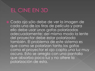  Cada ojo sólo debe de ver la imagen de
cada una de las tiras de película y para
ello debe usar unas gafas polarizadas
adecuadamente; del mismo modo la lente
del proyector debe estar polarizada
también. El problema de este sistema es
que como se polarizan tanto las gafas
como el proyector el ojo capta una luz muy
oscura. Esto se arregla con una pantalla
que absorba poca luz y no altere la
polarización de esta.
 