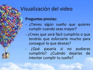 Visualización del video
  Preguntas previas:
  - ¿Tienes algún sueño que quieres
     cumplir cuando seas mayor?
  - ¿Crees que será fácil cumplirlo o que
     tendrás que esforzarte mucho para
     conseguir lo que deseas?
  - ¿Qué pasaría si no pudieras
     cumplirlo? ¿Cuándo dejarías de
     intentar cumplir tu sueño?
 