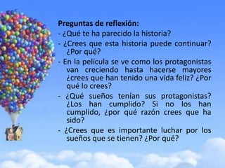 Preguntas de reflexión:
- ¿Qué te ha parecido la historia?
- ¿Crees que esta historia puede continuar?
   ¿Por qué?
- En la película se ve como los protagonistas
   van creciendo hasta hacerse mayores
   ¿crees que han tenido una vida feliz? ¿Por
   qué lo crees?
- ¿Qué sueños tenían sus protagonistas?
   ¿Los han cumplido? Si no los han
   cumplido, ¿por qué razón crees que ha
   sido?
- ¿Crees que es importante luchar por los
   sueños que se tienen? ¿Por qué?
 