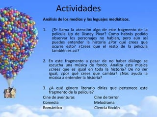 Actividades
Análisis de los medios y los leguajes mediáticos.

1.   ¿Te llama la atención algo de este fragmento de la
     película Up de Disney Pixar? Como habrás podido
     observar los personajes no hablan, pero aún así
     puedes entender la historia ¿Por qué crees que
     ocurre esto? ¿Crees que el resto de la película
     también es así?

2. En este fragmento a pesar de no haber diálogo se
   escucha una música de fondo. Analiza esta música
   ¿crees que es igual en toda la historia? De no ser
   igual, ¿por qué crees que cambia? ¿Nos ayuda la
   música a entender la historia?

3. ¿A qué género literario dirías que pertenece este
   fragmento de la película?
Cine de aventuras            Cine de terror
Comedia                      Melodrama
Romántico                    Ciencia ficción
 