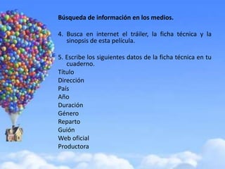 Búsqueda de información en los medios.

4. Busca en internet el tráiler, la ficha técnica y la
   sinopsis de esta película.

5. Escribe los siguientes datos de la ficha técnica en tu
   cuaderno.
Título
Dirección
País
Año
Duración
Género
Reparto
Guión
Web oficial
Productora
 