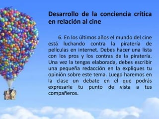 Desarrollo de la conciencia crítica
en relación al cine

     6. En los últimos años el mundo del cine
está luchando contra la piratería de
películas en internet. Debes hacer una lista
con los pros y los contras de la piratería.
Una vez la tengas elaborada, debes escribir
una pequeña redacción en la expliques tu
opinión sobre este tema. Luego haremos en
la clase un debate en el que podrás
expresarle tu punto de vista a tus
compañeros.
 