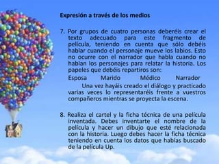 Expresión a través de los medios

7. Por grupos de cuatro personas deberéis crear el
   texto adecuado para este fragmento de
   película, teniendo en cuenta que sólo debéis
   hablar cuando el personaje mueve los labios. Esto
   no ocurre con el narrador que habla cuando no
   hablan los personajes para relatar la historia. Los
   papeles que debéis repartiros son:
   Esposa      Marido        Médico       Narrador
        Una vez hayáis creado el diálogo y practicado
   varias veces lo representaréis frente a vuestros
   compañeros mientras se proyecta la escena.

8. Realiza el cartel y la ficha técnica de una película
   inventada. Debes inventarte el nombre de la
   película y hacer un dibujo que esté relacionada
   con la historia. Luego debes hacer la ficha técnica
   teniendo en cuenta los datos que habías buscado
   de la película Up.
 