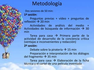 Metodología
Dos sesiones de 50 min:
1ª sesión:
     Preguntas previas + vídeo + preguntas de
reflexión  20 min
     Actividades de análisis del medio +
Actividades de búsqueda de información  30
min
     Tarea para casa  Primera parte de la
actividad de desarrollo de la conciencia crítica
(ventajas e inconvenientes y redacción)
2ª sesión:
     Debate sobre la piratería  15 min
     Preparación e interpretación de los diálogos
del fragmento  35 min
     Tarea para casa  Elaboración de la ficha
técnica y el cartel de una película inventada
 