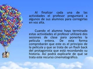 Al finalizar cada una de las
actividades el profesor preguntará a
algunos de sus alumnos para corregirlas
en voz alta.

    Cuando el alumno haya terminado
estas actividades el profesor utilizará dos
sesiones de clase para ponerles la
película entera. De esta forma
comprobarán que este es el principio de
la película y que se trata de un flash back
del protagonista que está recordando su
historia. Así podrá explicarle de qué se
trata este recurso cinematográfico.
 