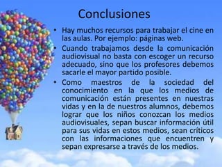 Conclusiones
• Hay muchos recursos para trabajar el cine en
  las aulas. Por ejemplo: páginas web.
• Cuando trabajamos desde la comunicación
  audiovisual no basta con escoger un recurso
  adecuado, sino que los profesores debemos
  sacarle el mayor partido posible.
• Como maestros de la sociedad del
  conocimiento en la que los medios de
  comunicación están presentes en nuestras
  vidas y en la de nuestros alumnos, debemos
  lograr que los niños conozcan los medios
  audiovisuales, sepan buscar información útil
  para sus vidas en estos medios, sean críticos
  con las informaciones que encuentren y
  sepan expresarse a través de los medios.
 