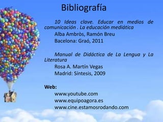 Bibliografía
   10 Ideas clave. Educar en medios de
comunicación . La educación mediática
   Alba Ambròs, Ramón Breu
   Bacelona: Graó, 2011

     Manual de Didáctica de La Lengua y La
Literatura
     Rosa A. Martín Vegas
     Madrid: Síntesis, 2009

Web:
   www.youtube.com
   www.equipoagora.es
   www.cine.estamosrodando.com
 