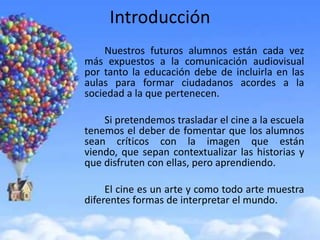 Introducción
    Nuestros futuros alumnos están cada vez
más expuestos a la comunicación audiovisual
por tanto la educación debe de incluirla en las
aulas para formar ciudadanos acordes a la
sociedad a la que pertenecen.

    Si pretendemos trasladar el cine a la escuela
tenemos el deber de fomentar que los alumnos
sean críticos con la imagen que están
viendo, que sepan contextualizar las historias y
que disfruten con ellas, pero aprendiendo.

     El cine es un arte y como todo arte muestra
diferentes formas de interpretar el mundo.
 