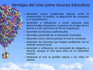 Ventajas del cine como recurso educativo
      – Aprenden tareas académicas básicas como la
        comprensión, el análisis, la adquisición de conceptos
        o el razonamiento.
      – Aprenden a reflexionar, a tomar posturas ante
        determinadas situaciones, a ponerse en el lugar de los
        demás y a dar opiniones de forma respetuosa.
      – Aprenden las técnicas audiovisuales.
      – Aprenden partiendo de un elemento motivador.
      – Aprenden otras culturas porque el cine es universal.
      – Aprenden los alumnos que tengan problemas con el
        método convencional.
      – Aprenden a reflexionar sin necesidad de obligarles a
        hacerlo, porque el cine para ellos es un elemento
        neutral.
      – Mediante el cine es posible educar a los niños en
        valores.
 