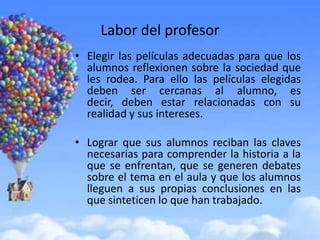 Labor del profesor
• Elegir las películas adecuadas para que los
  alumnos reflexionen sobre la sociedad que
  les rodea. Para ello las películas elegidas
  deben ser cercanas al alumno, es
  decir, deben estar relacionadas con su
  realidad y sus intereses.

• Lograr que sus alumnos reciban las claves
  necesarias para comprender la historia a la
  que se enfrentan, que se generen debates
  sobre el tema en el aula y que los alumnos
  lleguen a sus propias conclusiones en las
  que sinteticen lo que han trabajado.
 