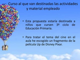 Curso al que van destinadas las actividades
           y material empleado


        • Esta propuesta estaría destinada a
          niños que cursen 3º ciclo de
          Educación Primaria.

        • Para tratar el tema del cine en el
          aula he escogido un fragmento de la
          película Up de Disney Pixar.
 