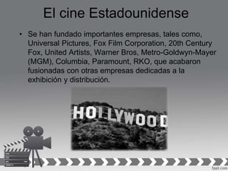 El cine Estadounidense
• Se han fundado importantes empresas, tales como,
Universal Pictures, Fox Film Corporation, 20th Century
Fox, United Artists, Warner Bros, Metro-Goldwyn-Mayer
(MGM), Columbia, Paramount, RKO, que acabaron
fusionadas con otras empresas dedicadas a la
exhibición y distribución.
 