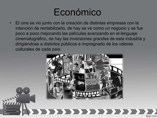 Económico
• El cine se vio junto con la creación de distintas empresas con la
intención de rentabilizarlo, de hay se ve como un negocio y se fue
poco a poco mejorando las películas avanzando en el lenguaje
cinematográfico, de hay las inversiones grandes de esta industria y
dirigiéndose a distintos públicos e impregnado de los valores
culturales de cada país.
 