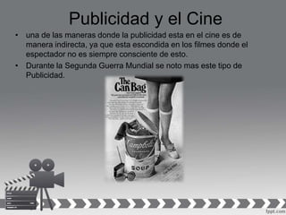 Publicidad y el Cine
• una de las maneras donde la publicidad esta en el cine es de
manera indirecta, ya que esta escondida en los filmes donde el
espectador no es siempre consciente de esto.
• Durante la Segunda Guerra Mundial se noto mas este tipo de
Publicidad.
 