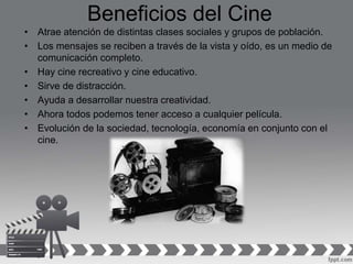 Beneficios del Cine
• Atrae atención de distintas clases sociales y grupos de población.
• Los mensajes se reciben a través de la vista y oído, es un medio de
comunicación completo.
• Hay cine recreativo y cine educativo.
• Sirve de distracción.
• Ayuda a desarrollar nuestra creatividad.
• Ahora todos podemos tener acceso a cualquier película.
• Evolución de la sociedad, tecnología, economía en conjunto con el
cine.
 