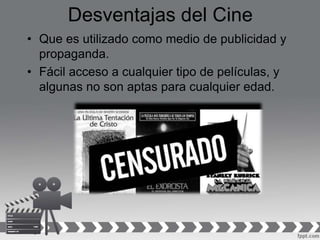 Desventajas del Cine
• Que es utilizado como medio de publicidad y
propaganda.
• Fácil acceso a cualquier tipo de películas, y
algunas no son aptas para cualquier edad.
 