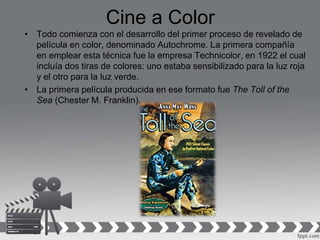 Cine a Color
• Todo comienza con el desarrollo del primer proceso de revelado de
película en color, denominado Autochrome. La primera compañía
en emplear esta técnica fue la empresa Technicolor, en 1922 el cual
incluía dos tiras de colores: uno estaba sensibilizado para la luz roja
y el otro para la luz verde.
• La primera película producida en ese formato fue The Toll of the
Sea (Chester M. Franklin).
 