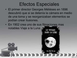 Efectos Especiales
• El primer director Georges Méliéses en 1896
descubrió que si se detenía la cámara en medio
de una toma y se reorganizaban elementos se
podían crear ilusiones.
• En 1902 crea uno de sus filmaciones mas
notables Viaje a la Luna.
 