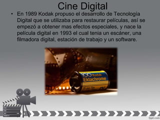 Cine Digital
• En 1989 Kodak propuso el desarrollo de Tecnología
Digital que se utilizaba para restaurar películas, así se
empezó a obtener mas efectos especiales, y nace la
película digital en 1993 el cual tenia un escáner, una
filmadora digital, estación de trabajo y un software.
 