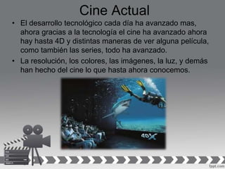 Cine Actual
• El desarrollo tecnológico cada día ha avanzado mas,
ahora gracias a la tecnología el cine ha avanzado ahora
hay hasta 4D y distintas maneras de ver alguna película,
como también las series, todo ha avanzado.
• La resolución, los colores, las imágenes, la luz, y demás
han hecho del cine lo que hasta ahora conocemos.
 