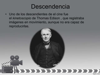 Descendencia
• Uno de los descendientes de el cine fue
el kinetoscopio de Thomas Edison , que registraba
imágenes en movimiento, aunque no era capaz de
reproducirlas.
 