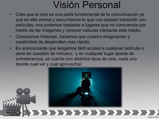 Visión Personal
• Creo que el cine es una parte fundamental de la comunicación ya
que en ella vemos y escuchamos lo que nos desean transmitir con
películas, nos podemos trasladar a lugares que no conocemos por
medio de las imágenes y conocer culturas mediante este medio.
• Conocemos historias, hacemos que nuestra imaginación y
creatividad de desarrollen mas rápido,
• Es emocionante que tengamos fácil acceso a cualquier película o
serie en cuestión de minutos, y en cualquier lugar aparte de
entretenernos, se cuenta con distintos tipos de cine, cada uno
decide cual ver y cual aprovechar.
 